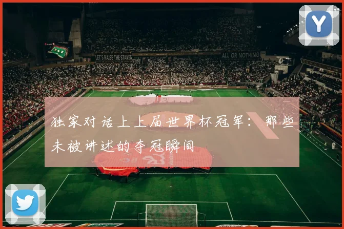 独家对话上上届世界杯冠军：那些未被讲述的夺冠瞬间