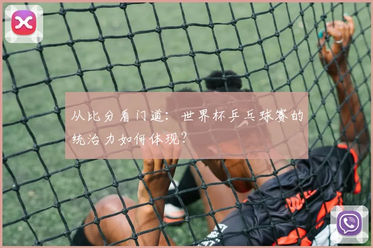 从比分看门道：世界杯乒乓球赛的统治力如何体现？