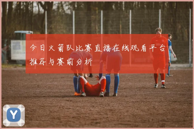 今日火箭队比赛直播在线观看平台推荐与赛前分析