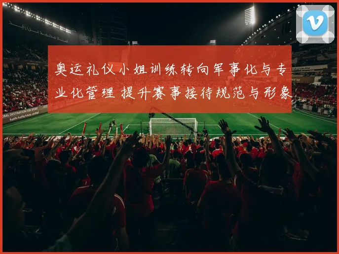 奥运礼仪小姐训练转向军事化与专业化管理 提升赛事接待规范与形象