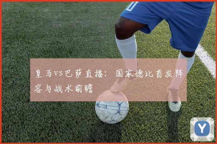 皇马vs巴萨直播：国家德比首发阵容与战术前瞻