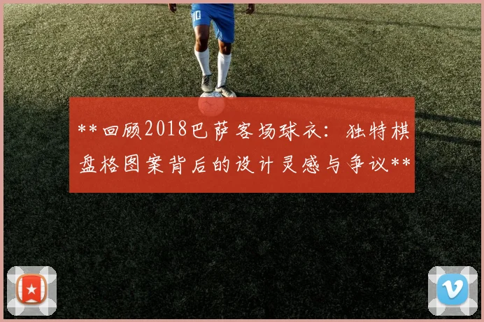 **回顾2018巴萨客场球衣:独特棋盘格图案背后的设计灵感与争议**