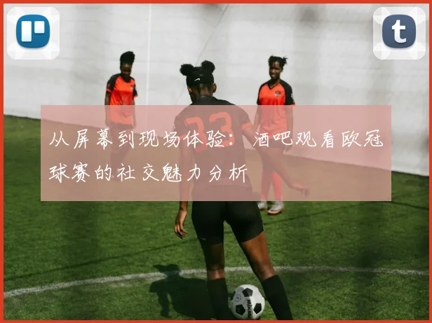 从屏幕到现场体验:酒吧观看欧冠球赛的社交魅力分析