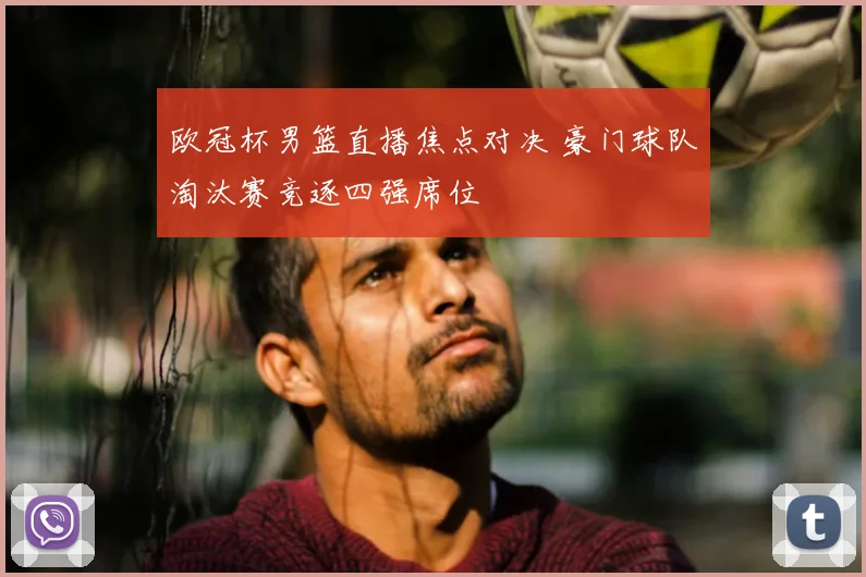 欧冠杯男篮直播焦点对决 豪门球队淘汰赛竞逐四强席位