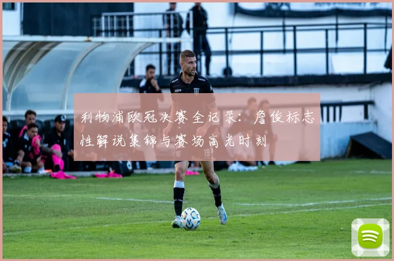 利物浦欧冠决赛全记录:詹俊标志性解说集锦与赛场高光时刻