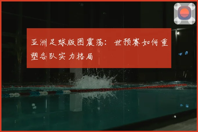 亚洲足球版图震荡：世预赛如何重塑各队实力格局