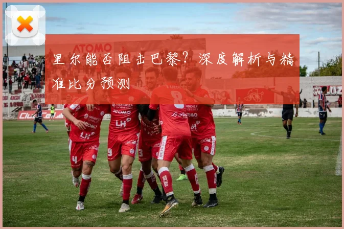 里尔能否阻击巴黎？深度解析与精准比分预测