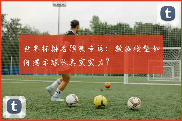 世界杯排名预测专访:数据模型如何揭示球队真实实力?