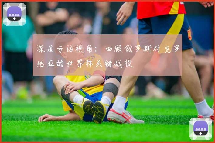 深度专访视角：回顾俄罗斯对克罗地亚的世界杯关键战役
