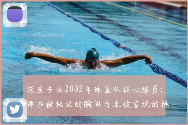 深度专访2002年韩国队核心球员：那些被铭记的瞬间与未被言说的挑战