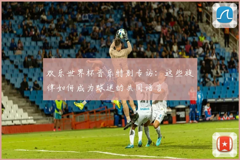 欢乐世界杯音乐特别专访:这些旋律如何成为球迷的共同语言
