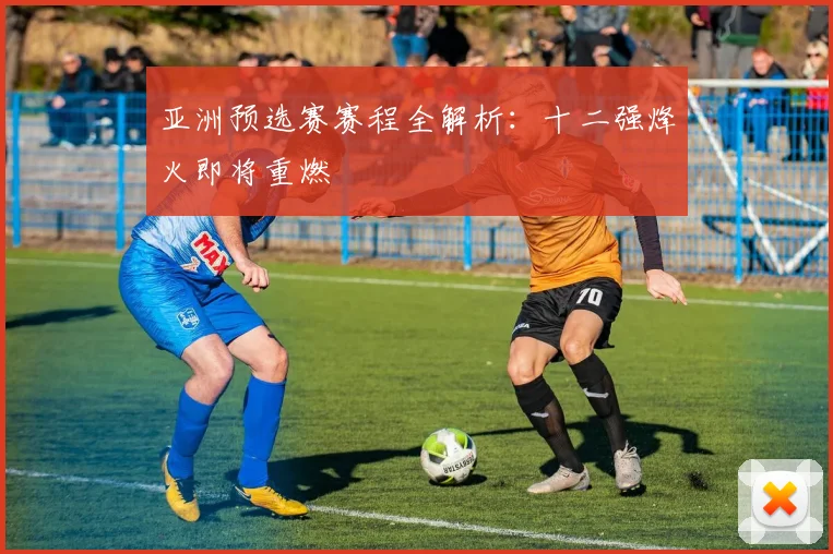 亚洲预选赛赛程全解析：十二强烽火即将重燃
