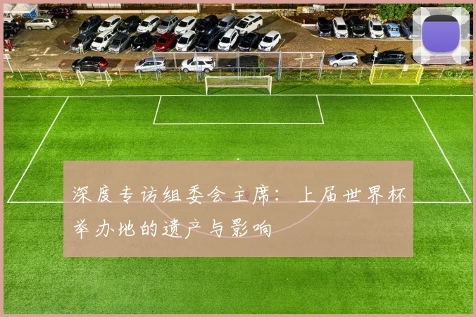 深度专访组委会主席:上届世界杯举办地的遗产与影响