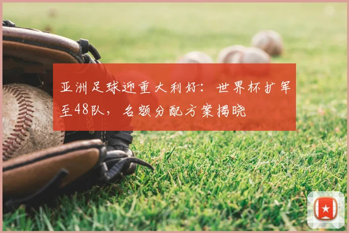 亚洲足球迎重大利好:世界杯扩军至48队,名额分配方案揭晓