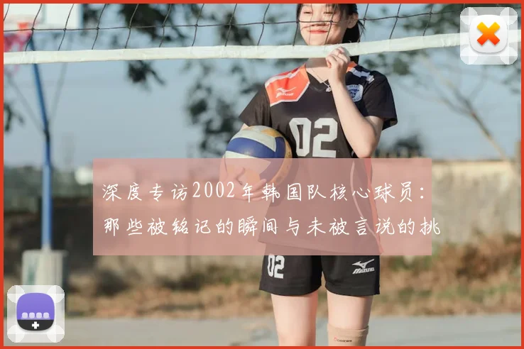 深度专访2002年韩国队核心球员：那些被铭记的瞬间与未被言说的挑战