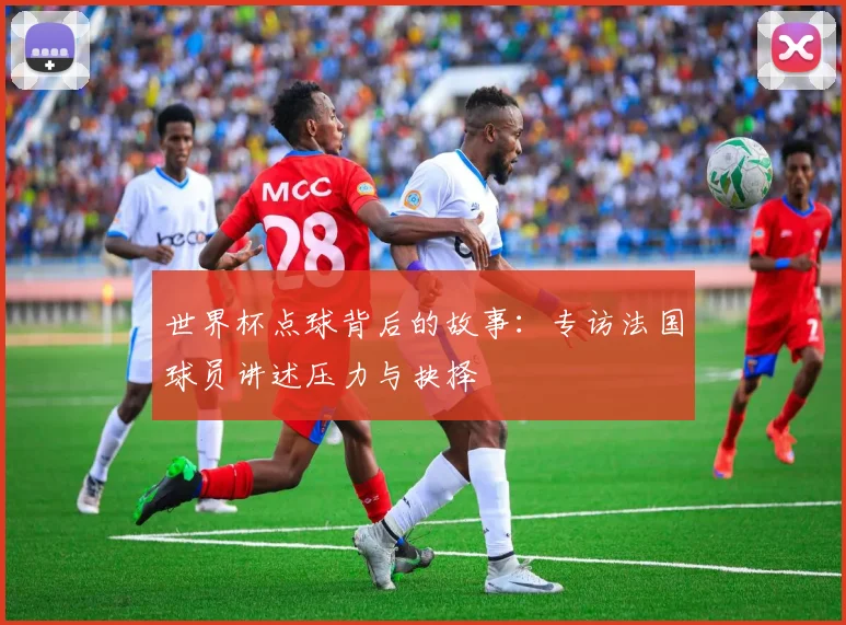 世界杯点球背后的故事:专访法国球员讲述压力与抉择