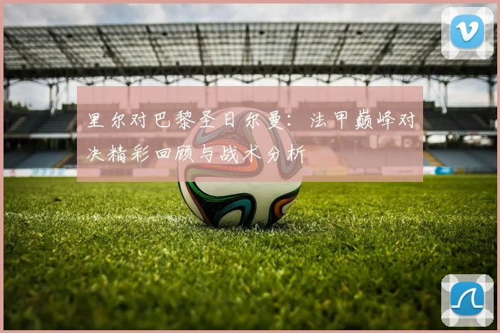 里尔对巴黎圣日尔曼：法甲巅峰对决精彩回顾与战术分析