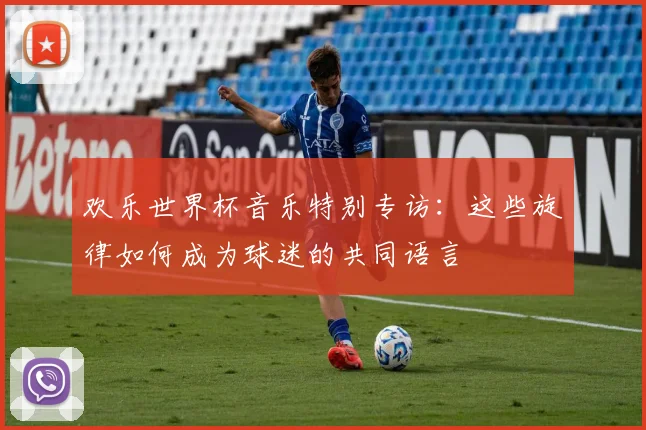 欢乐世界杯音乐特别专访:这些旋律如何成为球迷的共同语言