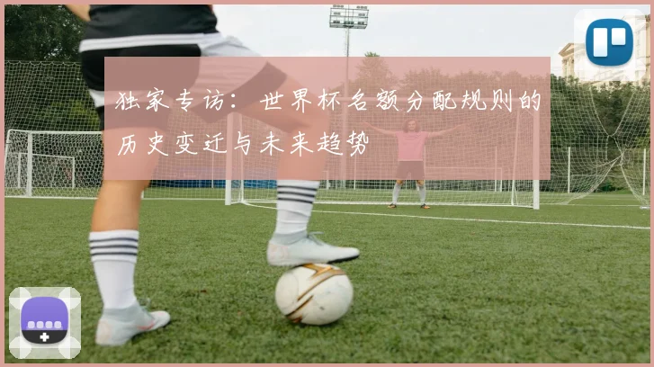 独家专访：世界杯名额分配规则的历史变迁与未来趋势