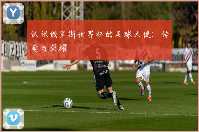 认识俄罗斯世界杯的足球大使：传奇与荣耀