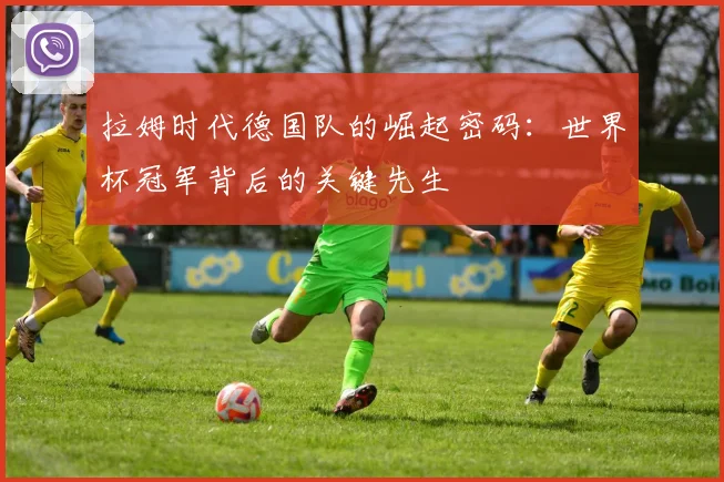 拉姆时代德国队的崛起密码：世界杯冠军背后的关键先生