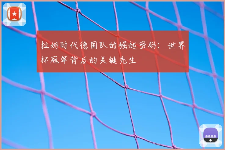 拉姆时代德国队的崛起密码：世界杯冠军背后的关键先生
