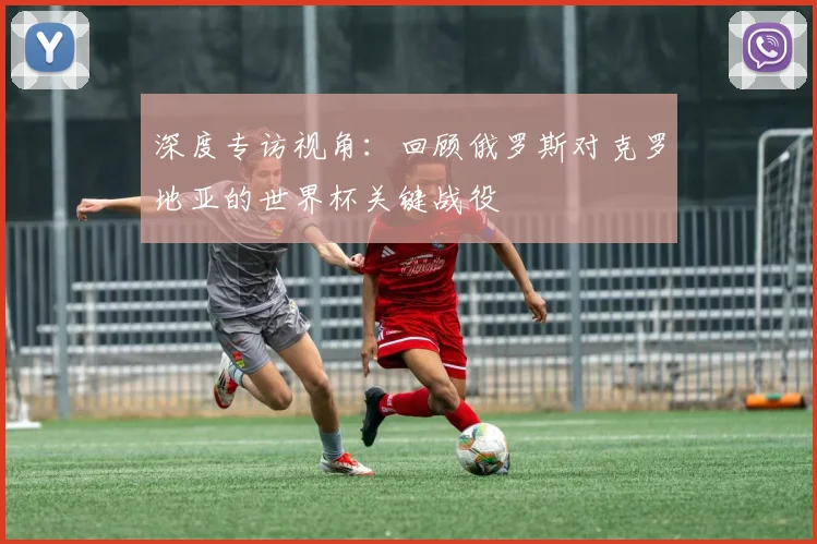 深度专访视角:回顾俄罗斯对克罗地亚的世界杯关键战役