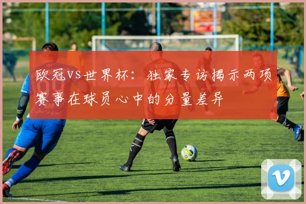欧冠vs世界杯：独家专访揭示两项赛事在球员心中的分量差异
