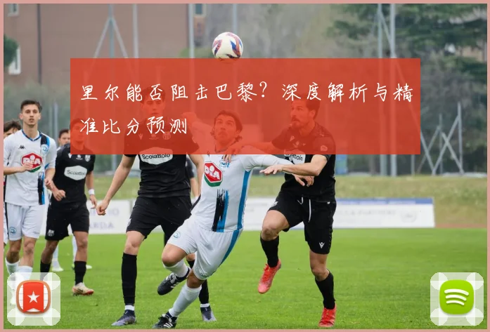 里尔能否阻击巴黎？深度解析与精准比分预测