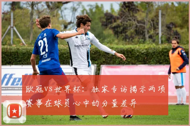欧冠vs世界杯：独家专访揭示两项赛事在球员心中的分量差异
