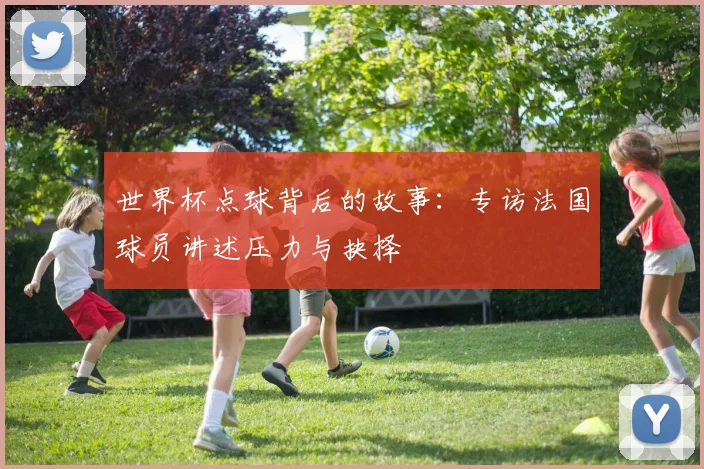 世界杯点球背后的故事:专访法国球员讲述压力与抉择
