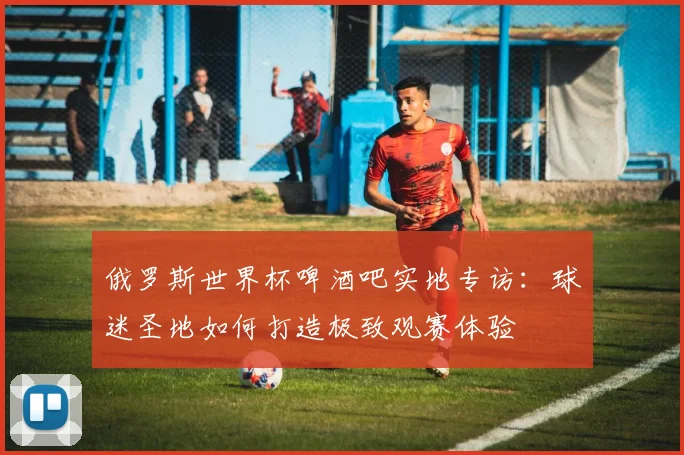 俄罗斯世界杯啤酒吧实地专访:球迷圣地如何打造极致观赛体验