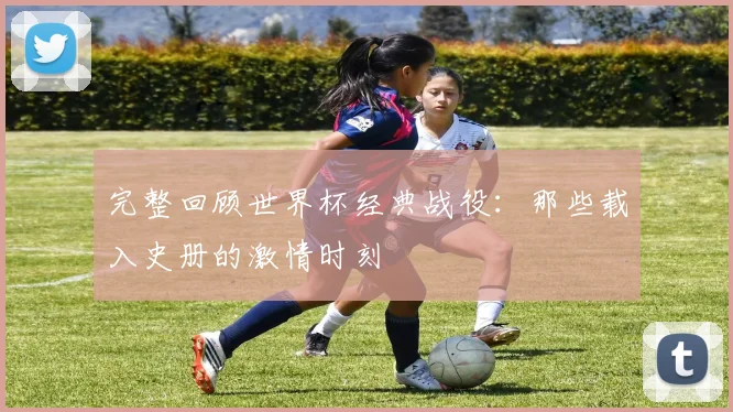 完整回顾世界杯经典战役：那些载入史册的激情时刻