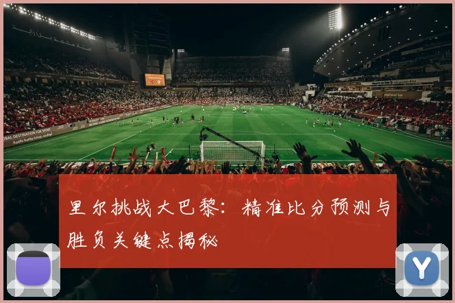 里尔挑战大巴黎：精准比分预测与胜负关键点揭秘