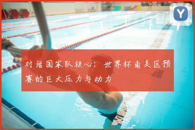 对话国家队核心:世界杯南美区预赛的巨大压力与动力