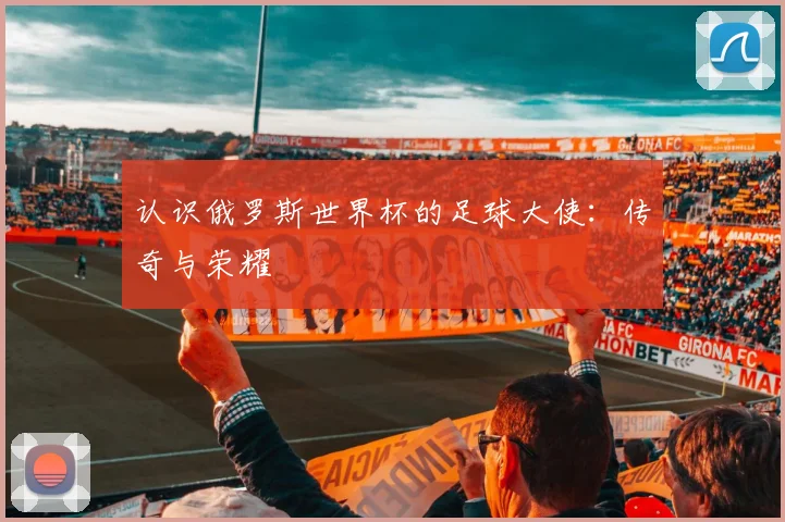 认识俄罗斯世界杯的足球大使：传奇与荣耀